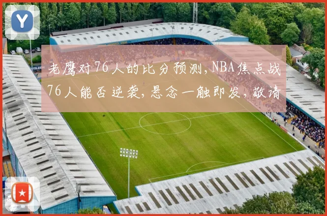 老鹰对76人的比分预测,NBA焦点战76人能否逆袭,悬念一触即发,敬请期待