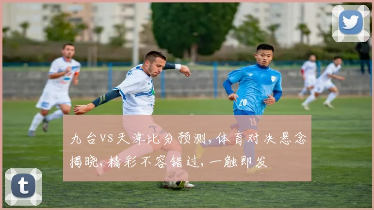 九台vs天津比分预测,体育对决悬念揭晓,精彩不容错过,一触即发